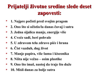 Prijatelji životne sredine slede desetPrijatelji životne sredine slede deset
zapovesti:zapovesti:
1. Najpre počisti pred svojim pragom
2. Ono što si očistio/la danas čuvaj i sutra
3. Jedna sijalica manje, energije više
4. Cveće sadi, beri pohvale
5. U zdravom telu zdravo piće i hrana
6. Čist vazduh, dug život
7. Manje papira, više šuma i kiseonika
8. Ništa nije večno – osim plastike
9. Ono što imaš, nastoj da traje što duže
10. Misli danas za bolje sutra
 