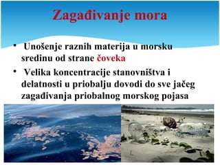 Zagađivanje mora

Unošenje raznih materija u morsku
sredinu od strane čoveka

Velika koncentracije stanovništva i
delatnosti u priobalju dovodi do sve jačeg
zagađivanja priobalnog morskog pojasa
 