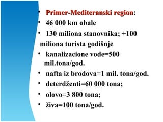 
Primer-Mediteranski regionPrimer-Mediteranski region:

46 000 km obale

130 miliona stanovnika; +100
miliona turista godišnje

kanalizacione vode=500
mil.tona/god.

nafta iz brodova=1 mil. tona/god.

deterdženti=60 000 tona;

olovo=3 800 tona;

živa=100 tona/god.
 