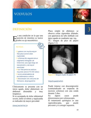 Placa simple de abdomen: se
                                        observa colon sigmoideo dilatado,
     s una condición en la que una      con apariencia de tubo doblado con

E    porción de intestino se tuerce
     sobre su eje mesentérico.
                                        ápice aguda en cuadrante sup. izq..
                                        TC: imagen de pico de pájaro
                                        (figura 3.1)




                                        Figura 3.1 Imagen en pico de pájaro TC




Clínicamente se presenta con un         Puede tratarse con descompresión
inicio agudo, dolor abdominal, un       (contraindicado en sospecha de
abdomen distendido y muy                necrosis colonica) con una sonda
timpánico.                              durante 2 días.
Si se acompaña de dolor abdominal       En       algnos     casos     puede
severo, dolor al rebote y taquicardia   distorsionarse por colonoscopia.
es indicador de mayor gravedad.         El tratamiento quirúrgico es una
                                        sigmoidoscopia,       que     puede
                                        prevernir y/o corregir isquemia.

                                                                                 10
 