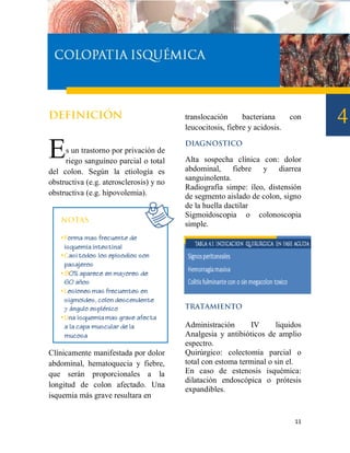 translocación      bacteriana      con
                                         leucocitosis, fiebre y acidosis.


E    s un trastorno por privación de
     riego sanguíneo parcial o total     Alta sospecha clínica con: dolor
                                         abdominal, fiebre y diarrea
del colon. Según la etiología es
                                         sanguinolenta.
obstructiva (e.g. aterosclerosis) y no
                                         Radiografía simpe: íleo, distensión
obstructiva (e.g. hipovolemia).          de segmento aislado de colon, signo
                                         de la huella dactilar
                                         Sigmoidoscopia o colonoscopia
                                         simple.




                                         Administración      IV      liquidos
                                         Analgesia y antibióticos de amplio
                                         espectro.
Clínicamente manifestada por dolor       Quirúrgico: colectomia parcial o
abdominal, hematoquecia y fiebre,        total con estoma terminal o sin el.
que serán proporcionales a la            En caso de estenosis isquémica:
                                         dilatación endoscópica o prótesis
longitud de colon afectado. Una
                                         expandibles.
isquemia más grave resultara en


                                                                             11
 