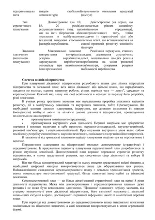 підприємницька
мета
товарів стабільної
номенклатури
інтенсивного оновлення продукції
(послуг)
Тип
стратегічного
планування
Довгострокове (на 10,
15, 20 років),
екстраполятивного типу, що
має на меті збереження або
посилення в майбутньому
тенденцій минулого стосовно
факторів виробництва
Довгострокове (на період, що
визначається рівнем динамізму
зовнішнього середовища),
юінтерполятивного типу, тобто
виходячи із стратегічної цілі або
системи цстей, що встановлюються на
основі прогнозів розвитку зовнішніх
факторів
Завдання
тактичного
(поточного
планування)
Максимально можливе
використання внутрішніх
резервів виробництва,
нарощування виробничого
потенціалу при незмінному
його призначенні
Реалізація передумов, етапних
завдань досягнення стратегічних
цілей, максимально швидка реакція
виробництва на зміни ринкової
кон'юнктури, створення резервів
мобільності виробництва
Система планів підприємства
При плануванні діяльності підприємства розробляють плани для: різних підрозділів
підприємства та загальний план; всіх видів діяльності або цільові плани, що передбачають
завдання по якомусь одному напрямку роботи; різних періодів часу — довго", середньо- та
короткострокові. Кожний вид плану має свої особливості в методах та порядку його розробки,
різні показники.
В умовах ринку зростаюче значення має передпланова проробка можливих варіантів
розвитку, дії в майбутньому зовнішніх та внутрішніх чинників, тобто Прогнозування. Як
необхідний елемент системи планування, інструмент, що дозволяє визначити (з певною
ймовірністю) майбутні якісні та кількісні умови діяльності підприємства, прогнозування
поділяється на два напрямки:
• прогнозування зовнішнього середовища;
• прогнозування внутрішніх умов діяльності. Перший напрямок має пріоритетне
значення і повинен включати в себе прогнози: народногосподарський, науково-технічний,
ринкової кон'юнктури, і соціально-політичний. Прогнозування внутрішніх умов являє собою
послідовну розробку економічного, науково-технічного, соціального та організаційного прогнозів.
В залежності від тривалості планового періоду планування поділяється на перспективне і
поточне.
Перспективне планування на підприємстві охоплює довгострокове (стратегічне) і
середньострокове. Із врахуванням горизонту планування перспективний план розробляється із
різною отупінню деталізації. Довгостроковий план виражає переважно стратегію розвитку
підприємства, в ньому представлені рішення, що стосуються сфер діяльності та вибору її
напрямків.
Він має більш концептуальний характер і в ньому описово представлені якісні рішення, а
необхідний цифровий матеріал використовується лише для обґрунтування цих рішень.
Найважливішими складовими середньострокового плану є детальна хронологізація проектів,
повна номенклатура виготовлюваної продукції, більш конкретні інвестиційні та фінансові
показники.
Середньостроковий план — це більш деталізований стратегічний план на перші S роки
діяльності підприємства. Межа між довгостроковими і середньостроковими планами дуже
розмита і не може бути встановлена однозначно. "Довжина" планового періоду залежить від
ступеню визначеності умов діяльності підприємства, його галузевої належності, загальної
економічної ситуації в країні, достовірності первинної інформації, якості її аналітичної обробки
тощо.
При переході від довгострокового до середньострокового плану інтервальні показники
замінюються на абсолютно визначені, а самі показники використовуються в менш агрегованій
формі.
 