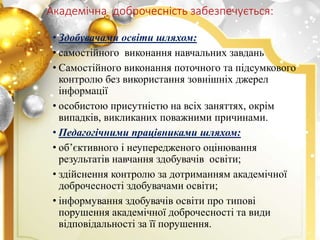 Академічна доброчесність забезпечується:
• Здобувачами освіти шляхом:
• самостійного виконання навчальних завдань
• Самостійного виконання поточного та підсумкового
контролю без використання зовнішніх джерел
інформації
• особистою присутністю на всіх заняттях, окрім
випадків, викликаних поважними причинами.
• Педагогічними працівниками шляхом:
• об’єктивного і неупередженого оцінювання
результатів навчання здобувачів освіти;
• здійснення контролю за дотриманням академічної
доброчесності здобувачами освіти;
• інформування здобувачів освіти про типові
порушення академічної доброчесності та види
відповідальності за її порушення.
 