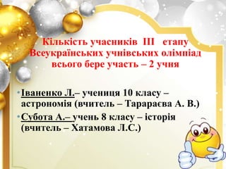 Кількість учасників ІІІ етапу
Всеукраїнських учнівських олімпіад
всього бере участь – 2 учня
•Іваненко Л.– учениця 10 класу –
астрономія (вчитель – Тарараєва А. В.)
•Субота А.– учень 8 класу – історія
(вчитель – Хатамова Л.С.)
 