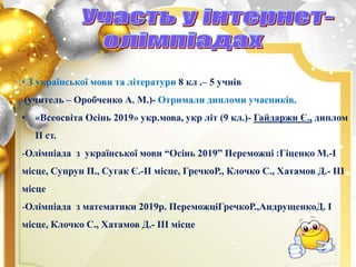 • З української мови та літератури 8 кл .– 5 учнів
(учитель – Оробченко А. М.)- Отримали дипломи учасників.
• «Всеосвіта Осінь 2019» укр.мова, укр літ (9 кл.)- Гайдаржи Є., диплом
ІІ ст.
-Олімпіада з української мови “Осінь 2019” Переможці :Гіценко М.-І
місце, Супрун П., Сугак Є.-ІІ місце, ГречкоР., Клочко С., Хатамов Д.- ІІІ
місце
-Олімпіада з математики 2019р. ПереможціГречкоР.,АндрущенкоД. І
місце, Клочко С., Хатамов Д.- ІІІ місце
 