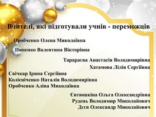Вчителі, які підготували учнів - переможців
Тарараєва Анастасія Володимирівна
Хатамова Лілія Сергіївна
Свічкар Ірина Сергіївна
Колісніченко Наталія Володимирівна
Оробченко Аліна Миколаївна
Оробченко Олена Миколаївна
Пипенко Валентина Вікторівна
Євтюшкіна Ольга Олександрівна
Рудень Володимир Миколайович
Дєєв Олександр Миколайович
 