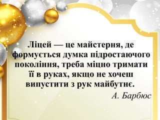 Ліцей — це майстерня, де
формується думка підростаючого
покоління, треба міцно тримати
її в руках, якщо не хочеш
випустити з рук майбутнє.
А. Барбюс
 