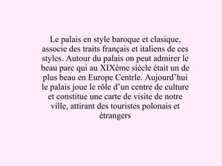 Le palais en style baroque et clasique, associe des traits fran ç ais et italiens de ces styles. Autour du palais on peut admirer le beau parc qui au XIX è me si è cle  é tait un de plus beau en Europe Centrle. Aujourd’hui le palais joue le r ô le d’un centre de culture et constitue une carte de visite de notre ville, attirant des touristes polonais et étrangers 