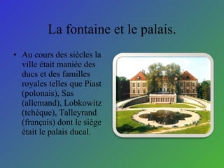 La fontaine et le palais. Au cours des si è cles la ville  é tait maniée des ducs et des familles royales telles que Piast (polonais), Sas (allemand), Lobkowitz (tch è que), Talleyrand (fran ç ais) dont le si è ge  é tait le palais ducal.  