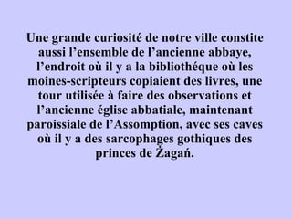 Une grande curiosit é  de notre ville constite aussi l’ensemble de l’ancienne abbaye, l’endroit o ù  il y a la biblioth é que o ù  les moines-scripteurs copiaient des livres, une tour utilis é e  à  faire des observations et l’ancienne  é glise abbatiale, maintenant paroissiale de l’Assomption, avec ses caves o ù  il y a des sarcophages gothiques des princes de Żagań. 