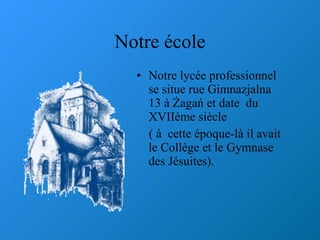 Notre  é cole Notre lyc é e professionnel se situe rue Gimnazjalna 13  à  Żagań et date  du XVII è me si è cle  (  à   cette  é poque-l à  il avait le Coll è ge et le Gymnase des J é suites).  