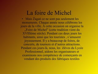 La foire de Michel Mais Żagań ce ne sont pas seulement les monuments. Chaque ann é e nous c é l é brons les jours de la ville.  À  cette occasion on organise la „Foire de Michel” (cette tradition vient du XVIII é me si é cle). Pendant ces deux jours les habitants, ainsi que les touristes , s’amusent joyeusement. Il y a beaucoup de foires, de concerts, de tournois et d’autres attractions. Pendant ces jours-l à , nous, les  é l è ves du Lyc é e Professionnel, aidons les organisateurs et examinons nos comp é tence de comer ç ants en vendant des produits des fabriques textiles  