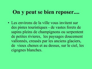 On y peut se bien reposer.... Les environs de la ville vous invitent sur des pistes touristiques - de vastes forets de sapins pleins de champignons ou serpentent de petites rivieres,  les paysages doucement vallonnés, creusés par les anciens glaciers, de  vieux chenes et au dessus, sur le ciel, les cigognes blanches.  