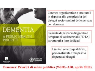 Carenze organizzative e strutturali
in risposta alla complessità dei
bisogni socio-sanitari delle persone
con demenza
Scarsità di percorsi diagnostico
terapeutici assistenziali (PDTA)
strutturati a loro dedicati
Limitati servizi qualificati,
personalizzati e tempestivi
rispetto ai bisogni
Demenza: Priorità di salute pubblica (WHO- ADI, aprile 2012)
 