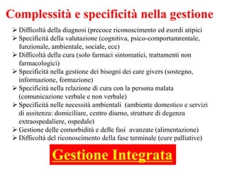 Complessità e specificità nella gestione
 Difficoltà della diagnosi (precoce riconoscimento ed esordi atipici
 Specificità della valutazione (cognitiva, psico-comportamrentale,
funzionale, ambientale, sociale, ecc)
 Difficoltà della cura (solo farmaci sintomatici, trattamenti non
farmacologici)
 Specificità nella gestione dei bisogni dei care givers (sostegno,
informazione, formazione)
 Specificità nella relazione di cura con la persona malata
(comunicazione verbale e non verbale)
 Specificità nelle necessità ambientali (ambiente domestico e servizi
di assitenza: domiciliare, centro diurno, strutture di degenza
extraospedaliere, ospedale)
 Gestione delle comorbidità e delle fasi avanzate (alimentazione)
 Difficoltà del riconoscimento della fase terminale (cure palliative)
Gestione Integrata
 