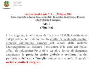 Art. 1
(Finalità)
1. La Regione, in attuazione dell’articolo 32 della Costituzione
e degli articoli 6 e 7 dello Statuto, conformemente agli obiettivi
espressi dall’Unione europea nel settore delle malattie
neurodegenerative, assicura l’assistenza e la cura dei malati
affetti da Alzheimer-Perusini o da altre forme di demenza,
garantendo la presa in carico globale e continuativa del
paziente e della sua famiglia attraverso una rete di servizi
sociali e sanitari integrati.
Legge regionale Lazio N° 6 - 12 Giugno 2012
Piano regionale in favore di soggetti affetti da malattia di Alzheimer-Perusini
ed altre forme di demenza
 