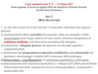 Art. 2
(Rete dei servizi)
1. La rete dei servizi di cui all’articolo 1 è articolata sulla base dei seguenti
principi:
a) riconoscimento della centralità del paziente, della sua famiglia e della
domiciliarità come luogo elettivo di cura, anche attraverso programmi di
assistenza dedicata e di formazione periodica alla famiglia;
b)valutazione e diagnosi precoce dei pazienti con disturbi cognitivo
comportamentali;
c) definizione del programma terapeutico-riabilitativo ed assistenziale del
paziente e monitoraggio costante dell’evoluzione della patologia;
d)integrazione e coordinamento fra assistenza ospedaliera e territoriale;
e) potenziamento dell’assistenza domiciliare e sviluppo dell’offerta diversificata
delle prestazioni delle strutture di ricovero extraospedaliere, residenziali e
semiresidenziali;
Legge regionale Lazio N° 6 - 12 Giugno 2012
Piano regionale in favore di soggetti affetti da malattia di Alzheimer-Perusini
ed altre forme di demenza
 