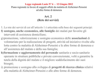 Art. 2
(Rete dei servizi)
1. La rete dei servizi di cui all’articolo 1 è articolata sulla base dei seguenti principi:
f) sostegno, anche economico, alle famiglie dei malati per favorire gli
interventi di assistenza domiciliare;
g)promozione, valorizzazione e sostegno economico delle associazioni di
volontariato per la realizzazione di progetti, attività ed iniziative rivolte alla
lotta contro la malattia di Alzheimer-Perusini e le altre forme di demenza e
all’assistenza del malato e della sua famiglia;
h)formazione e aggiornamento del personale sanitario e socio-sanitario
operante in strutture pubbliche e private convenzionate, volti a garantire la
tutela della dignità del malato e il migliore soddisfacimento dei suoi
bisogni;
i) promozione e sostegno allo sviluppo di progetti di ricerca clinica relativi
alla malattia di Alzheimer-Perusini e alle altre forme di demenza.
Legge regionale Lazio N° 6 - 12 Giugno 2012
Piano regionale in favore di soggetti affetti da malattia di Alzheimer-Perusini
ed altre forme di demenza
 
