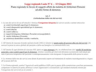 Legge regionale Lazio N° 6 - 12 Giugno 2012
Piano regionale in favore di soggetti affetti da malattia di Alzheimer-Perusini
ed altre forme di demenza
Art. 3
(Articolazione della rete dei servizi)
1. La rete dei servizi di cui all’articolo 1 fornisce l’erogazione integrata dei servizi sociali e sanitari attraverso:
a) centri territoriali esperti per le demenze;
b) centri diagnostici specialistici per le demenze;
c) centri diurni;
d) centri sollievo;
e) reparti di degenza Alzheimer-Perusini extraospedalieri;
f) nuclei Alzheimer-Perusini;
g) assistenza domiciliare sociale e sanitaria.
2. All’interno di ciascuna Azienda sanitaria locale (ASL) è istituito un punto unico di accesso alla rete dei servizi, che
assicuri la presa in carico globale del paziente e della sua famiglia e la continuità delle cure.
3. All’interno di ogni distretto di ciascuna ASL opera un care manager che, in collaborazione con i medici di medicina
generale e con i centri esperti per le demenze, orienta e coordina gli interventi del piano assistenziale individuale per
tutto il percorso terapeutico del paziente e contemporaneamente viene designato il responsabile della presa in carico.
4. Le strutture della rete dei servizi sono dotate di personale esperto nel trattamento di malattie neurodegenerative o legate
all’avanzare dell’età.
5. La Giunta regionale, sentita l’Agenzia di sanità pubblica (ASP), previo parere della commissione consiliare permanente
competente in materia di sanità, definisce i criteri organizzativi e assistenziali e gli standard strutturali minimi per
l’erogazione dei servizi di cui al comma 1.
 