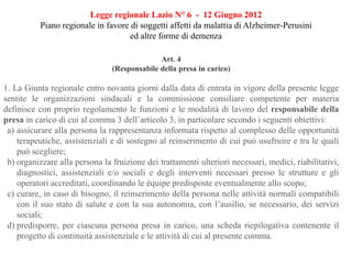 Legge regionale Lazio N° 6 - 12 Giugno 2012
Piano regionale in favore di soggetti affetti da malattia di Alzheimer-Perusini
ed altre forme di demenza
Art. 4
(Responsabile della presa in carico)
1. La Giunta regionale entro novanta giorni dalla data di entrata in vigore della presente legge
sentite le organizzazioni sindacali e la commissione consiliare competente per materia
definisce con proprio regolamento le funzioni e le modalità di lavoro del responsabile della
presa in carico di cui al comma 3 dell’articolo 3, in particolare secondo i seguenti obiettivi:
a) assicurare alla persona la rappresentanza informata rispetto al complesso delle opportunità
terapeutiche, assistenziali e di sostegno al reinserimento di cui può usufruire e tra le quali
può scegliere;
b) organizzare alla persona la fruizione dei trattamenti ulteriori necessari, medici, riabilitativi,
diagnostici, assistenziali e/o sociali e degli interventi necessari presso le strutture e gli
operatori accreditati, coordinando le équipe predisposte eventualmente allo scopo;
c) curare, in caso di bisogno, il reinserimento della persona nelle attività normali compatibili
con il suo stato di salute e con la sua autonomia, con l’ausilio, se necessario, dei servizi
sociali;
d) predisporre, per ciascuna persona presa in carico, una scheda riepilogativa contenente il
progetto di continuità assistenziale e le attività di cui al presente comma.
 