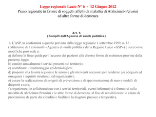 Legge regionale Lazio N° 6 - 12 Giugno 2012
Piano regionale in favore di soggetti affetti da malattia di Alzheimer-Perusini
ed altre forme di demenza
Art. 5
(Compiti dell’Agenzia di sanità pubblica)
1. L’ASP, in conformità a quanto previsto dalla legge regionale 1 settembre 1999, n. 16
(Istituzione di Laziosanità - Agenzia di sanità pubblica della Regione Lazio «ASP») e successive
modifiche provvede a:
a) definire le linee guida per l’accesso dei pazienti alle diverse forme di assistenza previste dalla
presente legge;
b) censire annualmente i servizi presenti sul territorio;
c) coordinare il monitoraggio epidemiologico;
d) proporre alla Giunta regionale le azioni e gli interventi necessari per renderne più adeguati ed
omogenei i requisiti strutturali ed organizzativi;
e) curare la realizzazione di progetti di prevenzione e di sperimentazione di nuovi modelli di
diagnosi e cura;
f) organizzare, in collaborazione con i servizi territoriali, eventi informativi e formativi sulla
malattia di Alzheimer-Perusini e le altre forme di demenza, al fine di sensibilizzare le azioni di
prevenzione da parte dei cittadini e facilitare la diagnosi precoce e tempestiva.
 