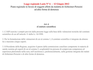 Legge regionale Lazio N° 6 - 12 Giugno 2012
Piano regionale in favore di soggetti affetti da malattia di Alzheimer-Perusini
ed altre forme di demenza
Art. 6
(Comitato scientifico)
1. L’ASP esercita i compiti previsti dalla presente legge sulla base delle valutazioni tecniche del comitato
scientifico di cui all’articolo 11 della l.r. 16/1999.
2. Per la formulazione delle valutazioni di cui al comma 1, il comitato scientifico è integrato da almeno
tre e massimo cinque esperti.
3. Il Presidente della Regione, acquisito il parere della commissione consiliare competente in materia di
sanità, nomina gli esperti di cui al comma 2, scegliendoli tra persone di comprovata competenza ed
esperienza pluriennale nella cura, nell’assistenza e, preferenzialmente, nella gestione integrata dei malati
di Alzheimer-Perusini o di altre forme di demenza.
 