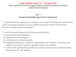 Legge regionale Lazio N° 6 - 12 Giugno 2012
Piano regionale in favore di soggetti affetti da malattia di Alzheimer-Perusini
ed altre forme di demenza
Art. 7
(Centri territoriali esperti per le demenze)
1. I centri territoriali esperti per le demenze sono istituiti all’interno di ciascuna ASL
al fine di garantire la presa in carico globale dei pazienti affetti da Alzheimer-
Perusini o da altre forme di demenza.
2. I centri territoriali esperti per le demenze provvedono:
a) accertamento della diagnosi;
b) trattamento farmacologico;
c) trattamento non farmacologico;
d) supporto informativo, formativo e psicologico dei familiari, concernente gli
aspetti assistenziali, sanitari e giuridici relativi alla malattia;
e) verifica dell’appropriatezza delle cure e dell’assistenza socio-sanitaria fornite
dagli operatori o dai familiari.
 