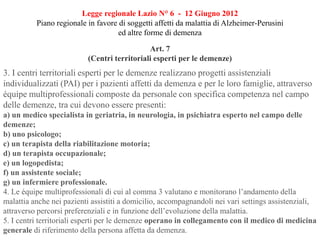 Legge regionale Lazio N° 6 - 12 Giugno 2012
Piano regionale in favore di soggetti affetti da malattia di Alzheimer-Perusini
ed altre forme di demenza
Art. 7
(Centri territoriali esperti per le demenze)
3. I centri territoriali esperti per le demenze realizzano progetti assistenziali
individualizzati (PAI) per i pazienti affetti da demenza e per le loro famiglie, attraverso
équipe multiprofessionali composte da personale con specifica competenza nel campo
delle demenze, tra cui devono essere presenti:
a) un medico specialista in geriatria, in neurologia, in psichiatra esperto nel campo delle
demenze;
b) uno psicologo;
c) un terapista della riabilitazione motoria;
d) un terapista occupazionale;
e) un logopedista;
f) un assistente sociale;
g) un infermiere professionale.
4. Le équipe multiprofessionali di cui al comma 3 valutano e monitorano l’andamento della
malattia anche nei pazienti assistiti a domicilio, accompagnandoli nei vari settings assistenziali,
attraverso percorsi preferenziali e in funzione dell’evoluzione della malattia.
5. I centri territoriali esperti per le demenze operano in collegamento con il medico di medicina
generale di riferimento della persona affetta da demenza.
 