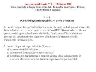 Legge regionale Lazio N° 6 - 12 Giugno 2012
Piano regionale in favore di soggetti affetti da malattia di Alzheimer-Perusini
ed altre forme di demenza
Art. 8
(Centri diagnostici specialistici per le demenze)
1. I centri diagnostici specialistici per le demenze sono istituiti presso università,
Istituti di ricovero e cura a carattere scientifico (IRCCS) o ospedali e offrono
prestazioni diagnostiche di secondo livello, finalizzate all’individuazione
precoce del deterioramento cognitivo, alla diagnosi differenziale ed al
trattamento farmacologico.
2. I centri diagnostici specialistici effettuano:
a) accertamento della diagnosi;
b) trattamento farmacologico e psicosociale;
c) monitoraggio dei trattamenti proposti ed il relativo adeguamento in
relazione all’evoluzione dei disturbi cognitivo-comportamentali.
 