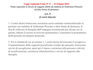Legge regionale Lazio N° 6 - 12 Giugno 2012
Piano regionale in favore di soggetti affetti da malattia di Alzheimer-Perusini
ed altre forme di demenza
Art. 9
(Centri diurni)
1. I centri diurni forniscono assistenza socio-sanitaria semiresidenziale ai
pazienti con malattia di Alzheimer-Perusini o altre forme di demenza, al
fine di sollevare la famiglia dall’impegno assistenziale per alcune ore al
giorno, ridurre il ricorso al ricovero permanente e consentire la permanenza
della persona nel proprio domicilio.
2. Per le finalità di cui al comma 1, i centri diurni favoriscono il recupero o
il mantenimento delle capacità psicofisiche residue dei pazienti, forniscono
servizi di accoglienza, spazi per il riposo, assistenza alla persona e attività
di socializzazione, assistenza infermieristica e servizi di supporto alla
famiglia.
 