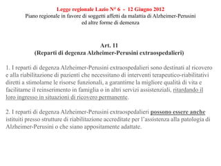 Legge regionale Lazio N° 6 - 12 Giugno 2012
Piano regionale in favore di soggetti affetti da malattia di Alzheimer-Perusini
ed altre forme di demenza
Art. 11
(Reparti di degenza Alzheimer-Perusini extraospedalieri)
1. I reparti di degenza Alzheimer-Perusini extraospedalieri sono destinati al ricovero
e alla riabilitazione di pazienti che necessitano di interventi terapeutico-riabilitativi
diretti a stimolarne le risorse funzionali, a garantirne la migliore qualità di vita e
facilitarne il reinserimento in famiglia o in altri servizi assistenziali, ritardando il
loro ingresso in situazioni di ricovero permanente.
2. I reparti di degenza Alzheimer-Perusini extraospedalieri possono essere anche
istituiti presso strutture di riabilitazione accreditate per l’assistenza alla patologia di
Alzheimer-Perusini o che siano appositamente adattate.
 