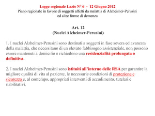 Legge regionale Lazio N° 6 - 12 Giugno 2012
Piano regionale in favore di soggetti affetti da malattia di Alzheimer-Perusini
ed altre forme di demenza
Art. 12
(Nuclei Alzheimer-Perusini)
1. I nuclei Alzheimer-Perusini sono destinati a soggetti in fase severa ed avanzata
della malattia, che necessitano di un elevato fabbisogno assistenziale, non possono
essere mantenuti a domicilio e richiedono una residenzialità prolungata o
definitiva.
2. I nuclei Alzheimer-Perusini sono istituiti all’interno delle RSA per garantire la
migliore qualità di vita al paziente, le necessarie condizioni di protezione e
sicurezza e, al contempo, appropriati interventi di accudimento, tutelari e
riabilitativi.
 