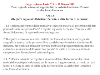 Legge regionale Lazio N° 6 - 12 Giugno 2012
Piano regionale in favore di soggetti affetti da malattia di Alzheimer-Perusini
ed altre forme di demenza
Art. 13
(Registro regionale Alzheimer-Perusini e altre forme di demenza)
1. La Regione, nel rispetto della normativa vigente in materia di protezione dei dati
personali, istituisce presso l’ASP il registro regionale Alzheimer-Perusini e altre
forme di demenza, di seguito denominato registro.
2. Il registro, articolato in sezioni distinte per forme di demenza, raccoglie dati
anagrafici e sanitari delle persone affette da Alzheimer-Perusini o altre forme di
demenza, per finalità di rilevante interesse pubblico di programmazione, gestione,
controllo e valutazione dell’assistenza, nonché di studio e ricerca scientifica in
campo medico, biomedico ed epidemiologico.
3. L’ASP cura la tenuta del registro e si avvale della collaborazione dei centri
territoriali esperti per le demenze per la raccolta, l’aggiornamento e l’invio dei dati
idonei a rilevare lo stato di salute delle persone affette da Alzheimer-Perusini o
altre forme di demenza.
 