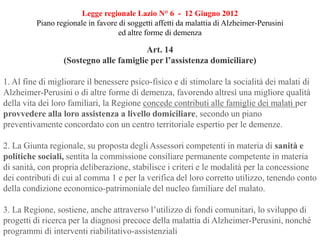 Legge regionale Lazio N° 6 - 12 Giugno 2012
Piano regionale in favore di soggetti affetti da malattia di Alzheimer-Perusini
ed altre forme di demenza
Art. 14
(Sostegno alle famiglie per l’assistenza domiciliare)
1. Al fine di migliorare il benessere psico-fisico e di stimolare la socialità dei malati di
Alzheimer-Perusini o di altre forme di demenza, favorendo altresì una migliore qualità
della vita dei loro familiari, la Regione concede contributi alle famiglie dei malati per
provvedere alla loro assistenza a livello domiciliare, secondo un piano
preventivamente concordato con un centro territoriale espertio per le demenze.
2. La Giunta regionale, su proposta degli Assessori competenti in materia di sanità e
politiche sociali, sentita la commissione consiliare permanente competente in materia
di sanità, con propria deliberazione, stabilisce i criteri e le modalità per la concessione
dei contributi di cui al comma 1 e per la verifica del loro corretto utilizzo, tenendo conto
della condizione economico-patrimoniale del nucleo familiare del malato.
3. La Regione, sostiene, anche attraverso l’utilizzo di fondi comunitari, lo sviluppo di
progetti di ricerca per la diagnosi precoce della malattia di Alzheimer-Perusini, nonché
programmi di interventi riabilitativo-assistenziali
 