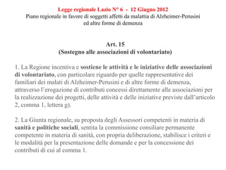 Legge regionale Lazio N° 6 - 12 Giugno 2012
Piano regionale in favore di soggetti affetti da malattia di Alzheimer-Perusini
ed altre forme di demenza
Art. 15
(Sostegno alle associazioni di volontariato)
1. La Regione incentiva e sostiene le attività e le iniziative delle associazioni
di volontariato, con particolare riguardo per quelle rappresentative dei
familiari dei malati di Alzheimer-Perusini e di altre forme di demenza,
attraverso l’erogazione di contributi concessi direttamente alle associazioni per
la realizzazione dei progetti, delle attività e delle iniziative previste dall’articolo
2, comma 1, lettera g).
2. La Giunta regionale, su proposta degli Assessori competenti in materia di
sanità e politiche sociali, sentita la commissione consiliare permanente
competente in materia di sanità, con propria deliberazione, stabilisce i criteri e
le modalità per la presentazione delle domande e per la concessione dei
contributi di cui al comma 1.
 