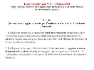 Legge regionale Lazio N° 6 - 12 Giugno 2012
Piano regionale in favore di soggetti affetti da malattia di Alzheimer-Perusini
ed altre forme di demenza
Art. 16
(Formazione e aggiornamento per l’assistenza ai malati di Alzheimer-
Perusini)
1. La Regione promuove e organizza corsi di formazione professionale per
l’assistenza domiciliare a persone affette da malattie neurodegenerative e
adotta le misure necessarie per favorire l’incontro tra l’offerta e la domanda di
lavoro qualificato nel settore.
2. La Regione attiva specifiche iniziative di formazione ed aggiornamento
del personale socio-sanitario, dei soggetti operanti presso associazioni di
volontariato e dei familiari dei malati di Alzheimer-Perusini o di altre forme di
demenza.
 