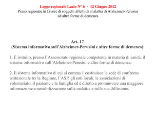 Legge regionale Lazio N° 6 - 12 Giugno 2012
Piano regionale in favore di soggetti affetti da malattia di Alzheimer-Perusini
ed altre forme di demenza
Art. 17
(Sistema informativo sull’Alzheimer-Perusini e altre forme di demenza)
1. È istituito, presso l’Assessorato regionale competente in materia di sanità, il
sistema informativo sull’Alzheimer-Perusini e altre forme di demenza.
2. Il sistema informativo di cui al comma 1 costituisce la sede di confronto
istituzionale tra la Regione, l’ASP, gli enti locali, le associazioni di
volontariato, il paziente e la famiglia ed è diretto a promuovere una maggiore
informazione e sensibilizzazione sulla malattia e sulla sua diffusione.
 