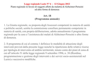 Legge regionale Lazio N° 6 - 12 Giugno 2012
Piano regionale in favore di soggetti affetti da malattia di Alzheimer-Perusini
ed altre forme di demenza
Art. 18
(Programma annuale)
1. La Giunta regionale, su proposta degli Assessori competenti in materia di sanità
e politiche sociali, sentita la commissione consiliare permanente competente in
materia di sanità, con propria deliberazione, adotta annualmente il programma
regionale per la cura e l’assistenza dei malati di Alzheimer-Perusini o altre forme
di demenza.
2. Il programma di cui al comma 1 definisce le modalità di attuazione degli
interventi previsti dalla presente legge nonché la ripartizione delle relative risorse
per tipologia di intervento ed ambito territoriale, tenuto conto dei piani di zona di
cui all’articolo 51 della legge regionale 9 settembre 1996, n. 38 (Riordino,
programmazione e gestione degli interventi e dei servizi socio-assistenziali nel
Lazio) e successive modifiche.
 