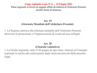 Legge regionale Lazio N° 6 - 12 Giugno 2012
Piano regionale in favore di soggetti affetti da malattia di Alzheimer-Perusini
ed altre forme di demenza
Art. 19
(Giornata Mondiale dell’Alzheimer-Perusini)
1. La Regione aderisce alla Giornata mondiale dell’Alzheimer-Perusini
attraverso la promozione e l’organizzazione di eventi ad essa collegati.
Art. 20
(Clausola valutativa)
1. La Giunta regionale, entro il 30 giugno di ogni anno, riferisce al Consiglio
regionale in merito alla realizzazione degli interventi previsti dalla presente
legge.
 