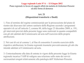 Legge regionale Lazio N° 6 - 12 Giugno 2012
Piano regionale in favore di soggetti affetti da malattia di Alzheimer-Perusini
ed altre forme di demenza
Art. 21
(Disposizioni transitorie e finali)
1. Fino al termine del regime commissariale per la prosecuzione del piano di
rientro dai disavanzi del settore sanitario della Regione secondo i programmi
operativi di cui all’articolo 2, comma 88, della legge 23 dicembre 2009, n. 191,
gli interventi previsti dalla presente legge sono realizzati in quanto compatibili
con gli atti adottati dal Commissario ad acta nell’esercizio delle proprie
attribuzioni.
2. Nei casi di cui al comma 1, al fine di consentire il corretto esercizio delle
rispettive attribuzioni, la Giunta regionale trasmette preventivamente gli atti che
intende adottare al Commissario ad acta.
3. Contestualmente alla data di entrata in vigore della presente legge la Giunta
regionale incarica l’ASP di redigere una relazione sullo stato dei servizi
sociosanitari erogati relativamente alla patologia dell’Alzheimer-Perusini.
 