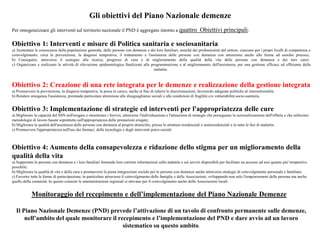 Gli obiettivi del Piano Nazionale demenze
Per omogeneizzare gli interventi sul territorio nazionale il PND è aggregato intorno a quattro Obiettivi principali:
Obiettivo 1: Interventi e misure di Politica sanitaria e sociosanitaria
a) Aumentare le conoscenze della popolazione generale, delle persone con demenze e dei loro familiari, nonché dei professionisti del settore, ciascuno per i propri livelli di competenza e
coinvolgimento, circa la prevenzione, la diagnosi tempestiva, il trattamento e l'assistenza delle persone con demenza con attenzione anche alle forme ad esordio precoce;
b) Conseguire, attraverso il sostegno alla ricerca, progressi di cura e di miglioramento della qualità della vita delle persone con demenza e dei loro carer;
c) Organizzare e realizzare le attività di rilevazione epidemiologica finalizzate alla programmazione e al miglioramento dell'assistenza, per una gestione efficace ed efficiente della
malattia.
Obiettivo 2: Creazione di una rete integrata per le demenze e realizzazione della gestione integrata
a) Promuovere la prevenzione, la diagnosi tempestiva, la presa in carico, anche al fine di ridurre le discriminazioni, favorendo adeguate politiche di intersettorialità;
b) Rendere omogenea l'assistenza, prestando particolare attenzione alle disuguaglianze sociali e alle condizioni di fragilità e/o vulnerabilità socio-sanitaria.
Obiettivo 3: Implementazione di strategie ed interventi per l'appropriatezza delle cure
a) Migliorare la capacità del SSN nell'erogare e monitorare i Servizi, attraverso l'individuazione e l'attuazione di strategie che perseguano la razionalizzazione dell'offerta e che utilizzino
metodologie di lavoro basate soprattutto sull'appropriatezza delle prestazioni erogate;
b) Migliorare la qualità dell'assistenza delle persone con demenza al proprio domicilio, presso le strutture residenziali e semiresidenziali e in tutte le fasi di malattia;
c) Promuovere l'appropriatezza nell'uso dei farmaci, delle tecnologie e degli interventi psico-sociali.
Obiettivo 4: Aumento della consapevolezza e riduzione dello stigma per un miglioramento della
qualità della vita
a) Supportare le persone con demenza e i loro familiari fornendo loro corrette informazioni sulla malattia e sui servizi disponibili per facilitare un accesso ad essi quanto piu' tempestivo
possibile;
b) Migliorare la qualità di vita e della cura e promuovere la piena integrazione sociale per le persone con demenze anche attraverso strategie di coinvolgimento personale e familiare;
c) Favorire tutte le forme di partecipazione, in particolare attraverso il coinvolgimento delle famiglie e delle Associazioni, sviluppando non solo l'empowerment delle persone ma anche
quello della comunità. In questo contesto le amministrazioni regionali si attivano per il coinvolgimento anche delle Associazioni locali.
Monitoraggio del recepimento e dell’implementazione del Piano Nazionale Demenze
Il Piano Nazionale Demenze (PND) prevede l’attivazione di un tavolo di confronto permanente sulle demenze,
nell’ambito del quale monitorare il recepimento e l’implementazione del PND e dare avvio ad un lavoro
sistematico su questo ambito.
 