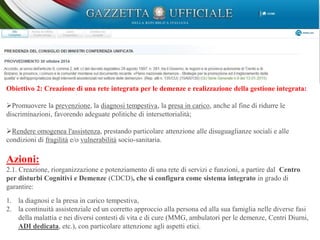 Obiettivo 2: Creazione di una rete integrata per le demenze e realizzazione della gestione integrata:
Promuovere la prevenzione, la diagnosi tempestiva, la presa in carico, anche al fine di ridurre le
discriminazioni, favorendo adeguate politiche di intersettorialità;
Rendere omogenea l'assistenza, prestando particolare attenzione alle disuguaglianze sociali e alle
condizioni di fragilità e/o vulnerabilità socio-sanitaria.
Azioni:
2.1. Creazione, riorganizzazione e potenziamento di una rete di servizi e funzioni, a partire dal Centro
per disturbi Cognitivi e Demenze (CDCD), che si configura come sistema integrato in grado di
garantire:
1. la diagnosi e la presa in carico tempestiva,
2. la continuità assistenziale ed un corretto approccio alla persona ed alla sua famiglia nelle diverse fasi
della malattia e nei diversi contesti di vita e di cure (MMG, ambulatori per le demenze, Centri Diurni,
ADI dedicata, etc.), con particolare attenzione agli aspetti etici.
 