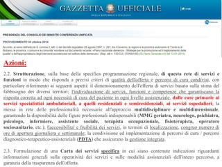 Obiettivo 2: Creazione di una rete integrata per le demenze e realizzazione della gestione integrata:
Promuovere la prevenzione, la diagnosi tempestiva, la presa in carico, anche al fine di ridurre le
discriminazioni, favorendo adeguate politiche di intersettorialita';
Rendere omogenea l'assistenza, prestando particolare attenzione alle disuguaglianze sociali e alle condizioni
di fragilita' e/o vulnerabilita' socio-sanitaria.
Azioni:
2.2. Strutturazione, sulla base della specifica programmazione regionale, di questa rete di servizi e
funzioni in modo che risponda a precisi criteri di qualità dell'offerta e percorsi di cura condivisi, con
particolare riferimento ai seguenti aspetti: il dimensionamento dell'offerta di servizi basato sulla stima del
fabbisogno dei diversi territori; l'individuazione di servizi, funzioni e competenze che garantiscano la
risposta corretta ad ogni necessità di cura del paziente in ogni livello assistenziale, dalle cure primarie ai
servizi specialistici ambulatoriali, a quelli residenziali e semiresidenziali, ai servizi ospedalieri; la
messa in rete delle professionalità necessarie all'approccio multidisciplinare e multidimensionale,
garantendo la disponibilità delle figure professionali indispensabili (MMG geriatra, neurologo, psichiatra,
psicologo, infermiere, assistente sociale, terapista occupazionale, fisioterapista, operatore
sociosanitario, etc.); l'accessibilita' e fruibilità dei servizi, in termini di localizzazione, congruo numero di
ore di apertura giornaliera e settimanale; la condivisione ed implementazione di percorsi di cura / percorsi
diagnostico-terapeutico-assistenziali (PDTA) che assicurano la gestione integrata.
2.3. Formulazione di una Carta dei servizi specifica in cui siano contenute indicazioni riguardanti
informazioni generali sulla operatività dei servizi e sulle modalità assistenziali dell'intero percorso, a
garanzia della trasparenza dell'offerta.
 