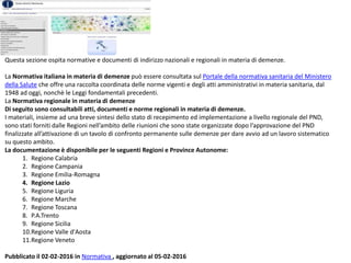 Questa sezione ospita normative e documenti di indirizzo nazionali e regionali in materia di demenze.
La Normativa italiana in materia di demenze può essere consultata sul Portale della normativa sanitaria del Ministero
della Salute che offre una raccolta coordinata delle norme vigenti e degli atti amministrativi in materia sanitaria, dal
1948 ad oggi, nonchè le Leggi fondamentali precedenti.
La Normativa regionale in materia di demenze
Di seguito sono consultabili atti, documenti e norme regionali in materia di demenze.
I materiali, insieme ad una breve sintesi dello stato di recepimento ed implementazione a livello regionale del PND,
sono stati forniti dalle Regioni nell’ambito delle riunioni che sono state organizzate dopo l’approvazione del PND
finalizzate all’attivazione di un tavolo di confronto permanente sulle demenze per dare avvio ad un lavoro sistematico
su questo ambito.
La documentazione è disponibile per le seguenti Regioni e Province Autonome:
1. Regione Calabria
2. Regione Campania
3. Regione Emilia-Romagna
4. Regione Lazio
5. Regione Liguria
6. Regione Marche
7. Regione Toscana
8. P.A.Trento
9. Regione Sicilia
10.Regione Valle d'Aosta
11.Regione Veneto
Pubblicato il 02-02-2016 in Normativa , aggiornato al 05-02-2016
 