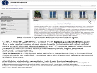 Stato di recepimento ed implementazione del Piano Nazionale Demenze a livello regionale.
Con il DCA n. 448 del 22/12/2014 i CDCD (n. 34) articolati in Centri diagnostici specialistici e Centri territoriali per:
-Presa in carico modulata in relazione alla storia naturale di malattia; Continuità assistenziale nelle diverse fasi di
malattia, attraverso l’integrazione socio-sanitaria dei servizi: MMG CDCD diagnostico specialistici e CDCD territoriali
per le demenze Centri diurni Alzheimer, Assistenza domiciliare sociale, sanitaria, integrata, programmata,
Residenzialità e semiresidenzialità (RSA).
-La L.R. del 12 giugno 2012 n. 6 “Piano regionale in favore di soggetti affetti da malattia di Alzheimer Perusini ed altre forme di demenza”
si è posta come obiettivo: presa in carico globale e continuativa del soggetto affetto da demenza e della sua famiglia, attraverso una rete di
servizi sociali e sanitari integrati.
All’Art. 13 la Regione istituisce il registro regionale Alzheimer Perusini, di seguito denominato Registro Demenze;
Il registro, articolato in sezioni distinte per forme di demenza, raccoglie dati anagrafici e sanitari delle persone affette da demenza, per finalità di rilevante interesse pubblico di
programmazione, gestione, controllo e valutazione dell’assistenza, nonché di studio e ricerca scientifica in campo medico, biomedico ed epidemiologico;
La Regione, in collaborazione con il DEP, cura la tenuta del registro e si avvale della collaborazione dei Centri per le demenze per la raccolta, l’aggiornamento e l’invio dei dati idonei a
rilevare lo stato di salute delle persone affette da demenza.
 