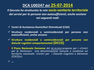  Centri di Assistenza Domiciliari Distrettuali (CAD)
 Strutture residenziali e semiresidenziali per persone non
autosufficienti, anche anziane
 Strutture residenziali e semiresidenziali per persone con
disturbi cognitivi comportamentali (DCCG)
Il Piano Nazionale Demenze del 30.10.2014 propone per i «Centri
per le Demenze» una denominazione comune e condivisa sul
territorio nazionale: «Centri per i Disturbi Cognitivi e Demenze
(CDCD)»)
 …
DCA U00247 del 25-07-2014
Il Decreto ha strutturato la rete socio-sanitaria territoriale
dei servizi per le persone non autosufficienti, anche anziane
nei seguenti nodi:
50
 