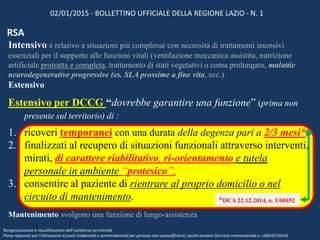 Intensivo è relativo a situazioni più complesse con necessità di trattamenti intensivi
essenziali per il supporto alle funzioni vitali (ventilazione meccanica assistita, nutrizione
artificiale protratta e completa, trattamento di stati vegetativi o coma prolungato, malattie
neurodegenerative progressive (es. SLA prossime a fine vita, ecc.)
Estensivo
Estensivo per DCCG “dovrebbe garantire una funzione” (prima non
presente sul territorio) di :
1. ricoveri temporanei con una durata della degenza pari a 2/3 mesi*,
2. finalizzati al recupero di situazioni funzionali attraverso interventi,
mirati, di carattere riabilitativo, ri-orientamento e tutela
personale in ambiente “protesico”,
3. consentire al paziente di rientrare al proprio domicilio o nel
circuito di mantenimento.
Mantenimento svolgono una funzione di lungo-assistenza
02/01/2015 - BOLLETTINO UFFICIALE DELLA REGIONE LAZIO - N. 1
Riorganizzazione e riqualificazione dell’assistenza territoriale
Piano regionale per l’attivazione di posti residenziali e semiresidenziali per persone non autosufficienti, anche anziane (Decreto commissariale n. U00247/2014)
RSA
*DCA 22.12.2014, n. U00452
 