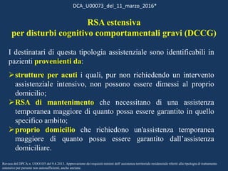 I destinatari di questa tipologia assistenziale sono identificabili in
pazienti provenienti da:
strutture per acuti i quali, pur non richiedendo un intervento
assistenziale intensivo, non possono essere dimessi al proprio
domicilio;
RSA di mantenimento che necessitano di una assistenza
temporanea maggiore di quanto possa essere garantito in quello
specifico ambito;
proprio domicilio che richiedono un'assistenza temporanea
maggiore di quanto possa essere garantito dall’assistenza
domiciliare.
DCA_U00073_del_11_marzo_2016*
Revoca del DPCA n. UOO1O5 del 9.4.2013. Approvazione dei requisiti minimi dell' assistenza territoriale residenziale riferiti alla tipologia di trattamento
estensivo per persone non autosufficienti, anche anziane.
RSA estensiva
per disturbi cognitivo comportamentali gravi (DCCG)
 