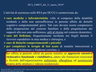 L'attività di assistenza nelle RSA per DCCG è caratterizzata da:
 cure mediche e infermieristiche volte al compenso della disabilità
residuale e della non autosufficienza in persone affette da disturbi
cognitivo comportamentali gravi. Tali cure devono essere comprensive
della preparazione del contesto familiare e della progettazione dei
supporti alla non auto-sufficienza, utili al ritorno nel contesto domestico;
 cure del Delirium, frequentemente incidente nei fragili durante il
ricovero ospedaliero in area medica e chirurgica, e
 cure di disturbi comportamentali e psicotici
 per completare le terapie di fasi acute di malattie intercorrenti a
malattie di Alzheimer o Sindromi correlate, o
 per offrire ai pazienti affetti da queste malattie un approccio estensivo
rieducativo funzionale e riabilitativo, adatto alle limitazioni relazionali
e favorito dall'organizzazione ambientale, alberghiera ed assistenziale
propria della struttura a valenza residenziale;
DCA_U00073_del_11_marzo_2016*
*Revoca del DPCA n. UOO1O5 del 9.4.2013. Approvazione dei requisiti minimi dell' assistenza territoriale residenziale riferiti alla tipologia di trattamento estensivo per
persone non autosufficienti, anche anziane.
 