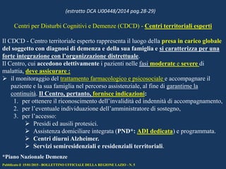 Centri per Disturbi Cognitivi e Demenze (CDCD) - Centri territoriali esperti
Il CDCD - Centro territoriale esperto rappresenta il luogo della presa in carico globale
del soggetto con diagnosi di demenza e della sua famiglia e si caratterizza per una
forte integrazione con l’organizzazione distrettuale.
Il Centro, cui accedono elettivamente i pazienti nelle fasi moderate e severe di
malattia, deve assicurare :
 il monitoraggio del trattamento farmacologico e psicosociale e accompagnare il
paziente e la sua famiglia nel percorso assistenziale, al fine di garantirne la
continuità. Il Centro, pertanto, fornisce indicazioni:
1. per ottenere il riconoscimento dell’invalidità ed indennità di accompagnamento,
2. per l’eventuale individuazione dell’amministratore di sostegno,
3. per l’accesso:
 Presidi ed ausili protesici.
 Assistenza domiciliare integrata (PND*: ADI dedicata) e programmata.
 Centri diurni Alzheimer.
 Servizi semiresidenziali e residenziali territoriali.
Pubblicato il 15/01/2015 - BOLLETTINO UFFICIALE DELLA REGIONE LAZIO - N. 5
*Piano Nazionale Demenze
(estratto DCA U00448/2014 pag.28-29)
 